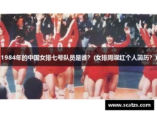 1984年的中国女排七号队员是谁？(女排周淑红个人简历？)