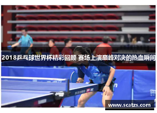 2018乒乓球世界杯精彩回顾 赛场上演巅峰对决的热血瞬间