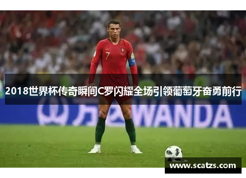 2018世界杯传奇瞬间C罗闪耀全场引领葡萄牙奋勇前行