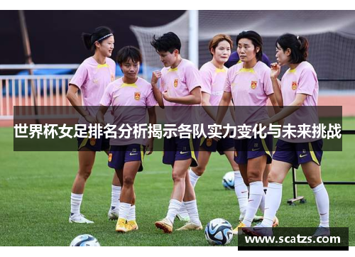 世界杯女足排名分析揭示各队实力变化与未来挑战