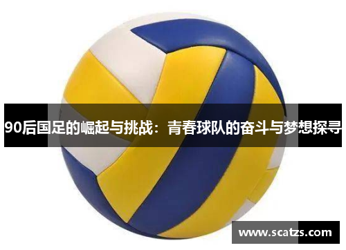 90后国足的崛起与挑战：青春球队的奋斗与梦想探寻