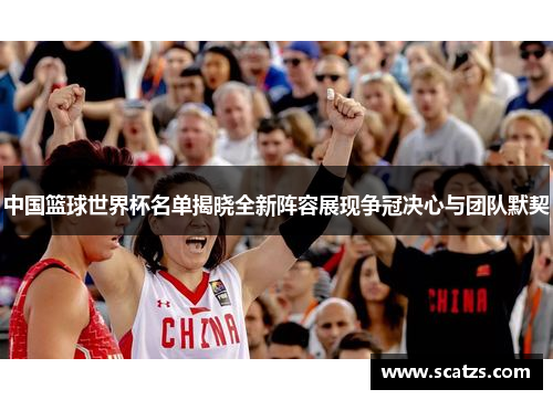 中国篮球世界杯名单揭晓全新阵容展现争冠决心与团队默契