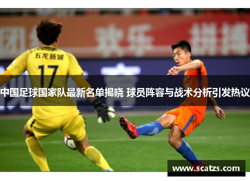 中国足球国家队最新名单揭晓 球员阵容与战术分析引发热议
