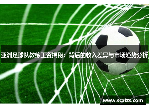亚洲足球队教练工资揭秘：背后的收入差异与市场趋势分析