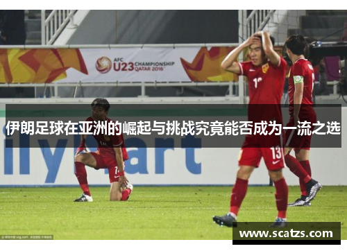 伊朗足球在亚洲的崛起与挑战究竟能否成为一流之选