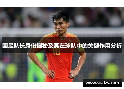 国足队长身份揭秘及其在球队中的关键作用分析