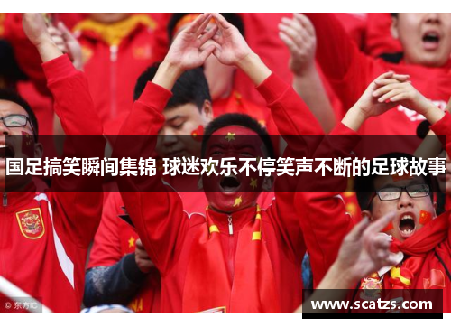 国足搞笑瞬间集锦 球迷欢乐不停笑声不断的足球故事