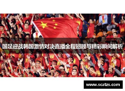 国足迎战韩国激情对决直播全程回顾与精彩瞬间解析