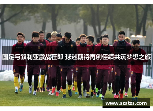国足与叙利亚激战在即 球迷期待再创佳绩共筑梦想之旅