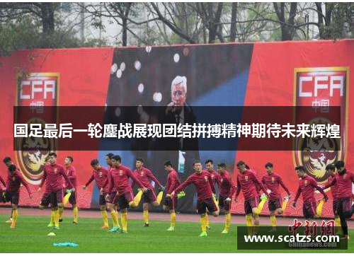 国足最后一轮鏖战展现团结拼搏精神期待未来辉煌