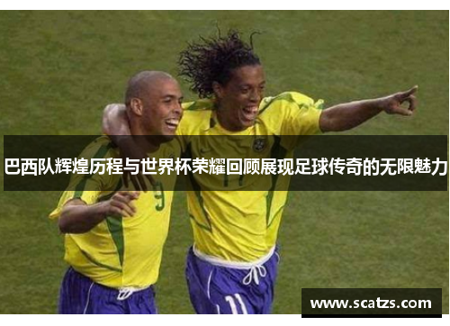 巴西队辉煌历程与世界杯荣耀回顾展现足球传奇的无限魅力
