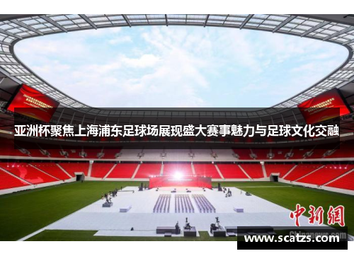 亚洲杯聚焦上海浦东足球场展现盛大赛事魅力与足球文化交融