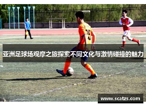 亚洲足球场观摩之旅探索不同文化与激情碰撞的魅力