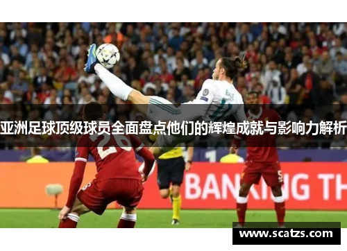 亚洲足球顶级球员全面盘点他们的辉煌成就与影响力解析
