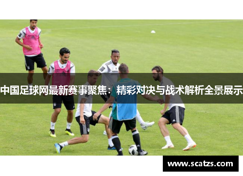 中国足球网最新赛事聚焦：精彩对决与战术解析全景展示
