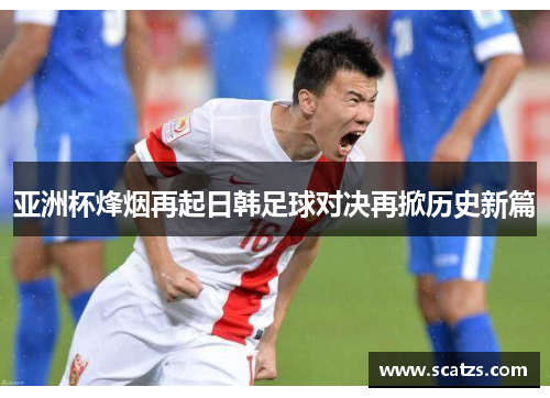 亚洲杯烽烟再起日韩足球对决再掀历史新篇