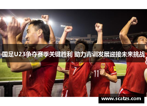 国足U23争夺赛季关键胜利 助力青训发展迎接未来挑战